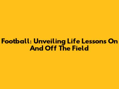 Football: Unveiling Life Lessons On And Off The Field