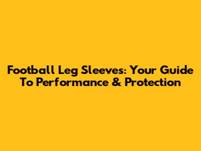 Football Leg Sleeves: Your Guide To Performance & Protection