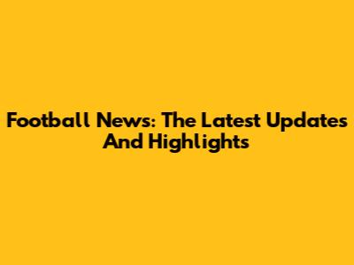Football News: The Latest Updates And Highlights