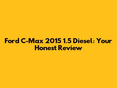 Ford C-Max 2015 1.5 Diesel: Your Honest Review