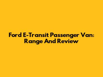 Ford E-Transit Passenger Van: Range And Review