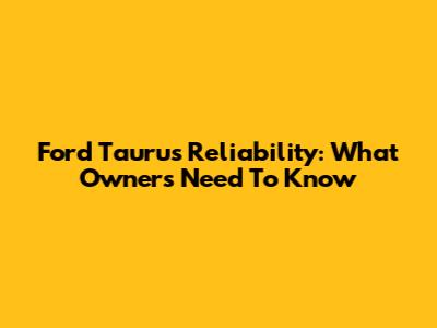 Ford Taurus Reliability: What Owners Need To Know