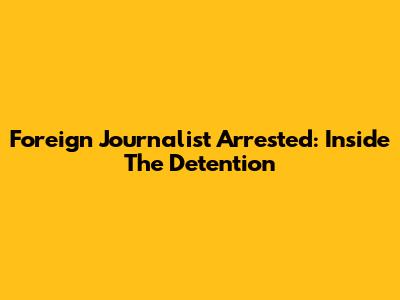 Foreign Journalist Arrested: Inside The Detention