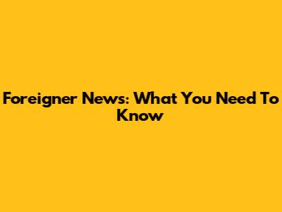Foreigner News: What You Need To Know