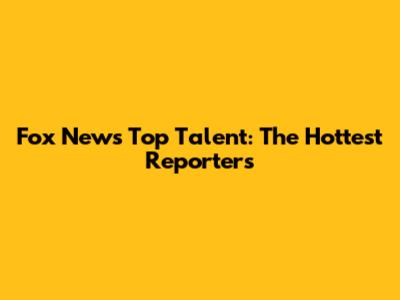 Fox News' Top Talent: The Hottest Reporters