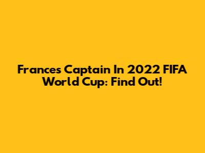 France's Captain In 2022 FIFA World Cup: Find Out!