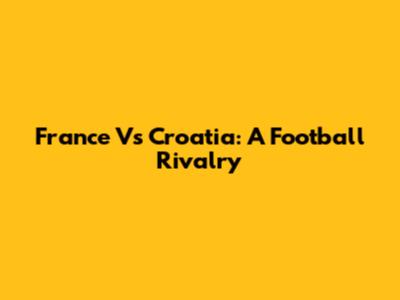 France Vs Croatia: A Football Rivalry