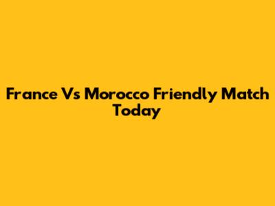 France Vs Morocco Friendly Match Today
