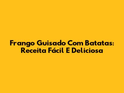Frango Guisado Com Batatas: Receita Fácil E Deliciosa