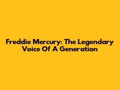Freddie Mercury: The Legendary Voice Of A Generation