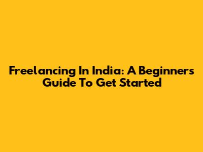 Freelancing In India: A Beginner's Guide To Get Started