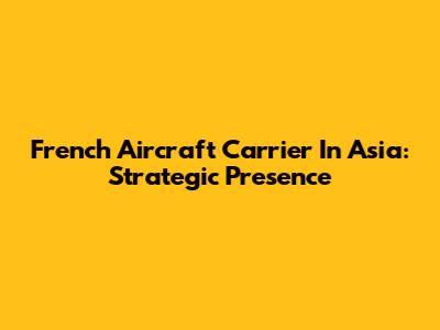 French Aircraft Carrier In Asia: Strategic Presence