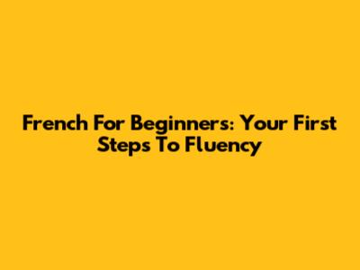 French For Beginners: Your First Steps To Fluency