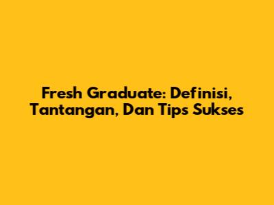 Fresh Graduate: Definisi, Tantangan, Dan Tips Sukses