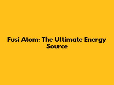 Fusi Atom: The Ultimate Energy Source