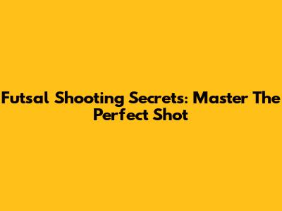 Futsal Shooting Secrets: Master The Perfect Shot