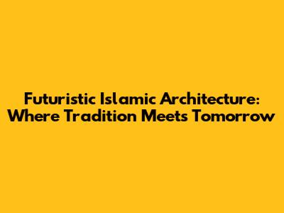 Futuristic Islamic Architecture: Where Tradition Meets Tomorrow