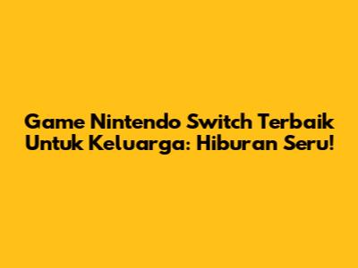 Game Nintendo Switch Terbaik Untuk Keluarga: Hiburan Seru!