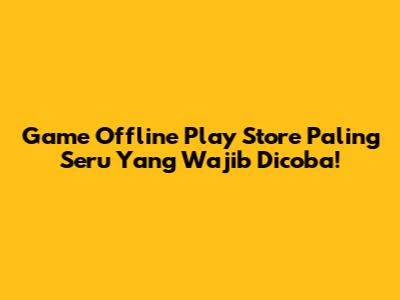 Game Offline Play Store Paling Seru Yang Wajib Dicoba!