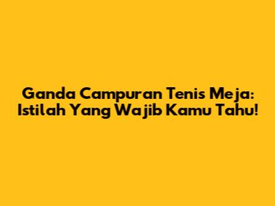 Ganda Campuran Tenis Meja: Istilah Yang Wajib Kamu Tahu!