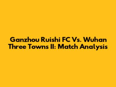 Ganzhou Ruishi FC Vs. Wuhan Three Towns II: Match Analysis