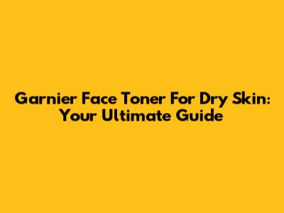 Garnier Face Toner For Dry Skin: Your Ultimate Guide
