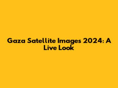 Gaza Satellite Images 2024: A Live Look