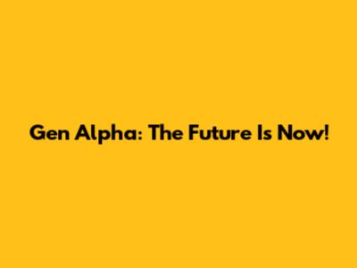 Gen Alpha: The Future Is Now!