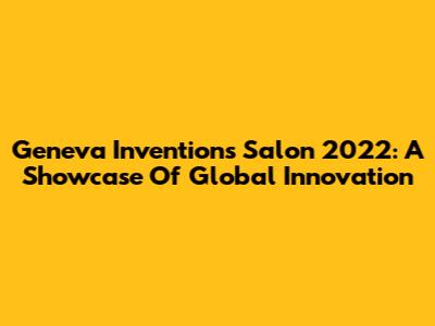 Geneva Inventions Salon 2022: A Showcase Of Global Innovation