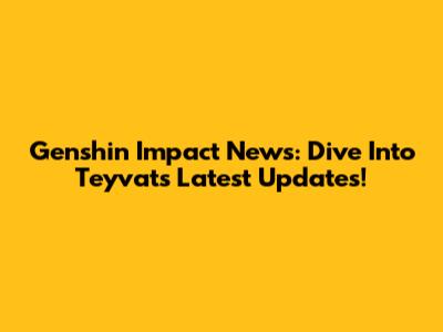 Genshin Impact News: Dive Into Teyvat's Latest Updates!
