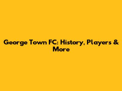 George Town FC: History, Players & More