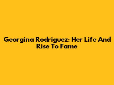 Georgina Rodriguez: Her Life And Rise To Fame