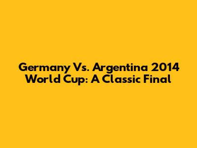 Germany Vs. Argentina 2014 World Cup: A Classic Final