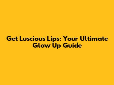 Get Luscious Lips: Your Ultimate Glow Up Guide