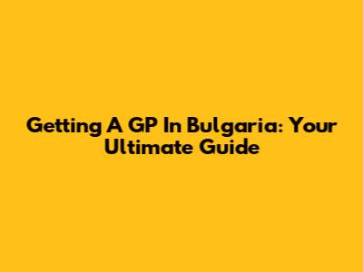 Getting A GP In Bulgaria: Your Ultimate Guide