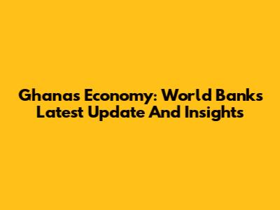 Ghana's Economy: World Bank's Latest Update And Insights