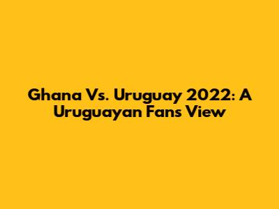 Ghana Vs. Uruguay 2022: A Uruguayan Fan's View