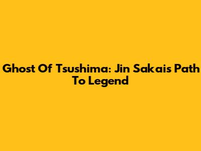 Ghost Of Tsushima: Jin Sakai's Path To Legend