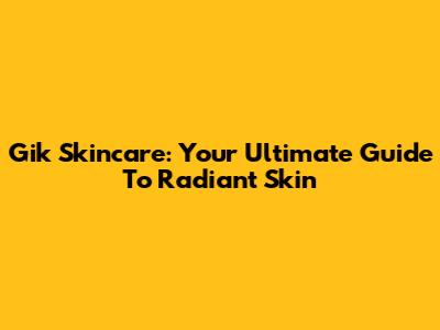 Gik Skincare: Your Ultimate Guide To Radiant Skin