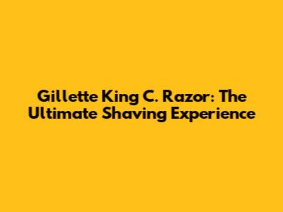 Gillette King C. Razor: The Ultimate Shaving Experience