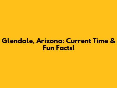 Glendale, Arizona: Current Time & Fun Facts!