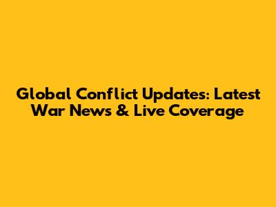Global Conflict Updates: Latest War News & Live Coverage