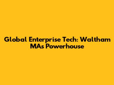 Global Enterprise Tech: Waltham MA's Powerhouse