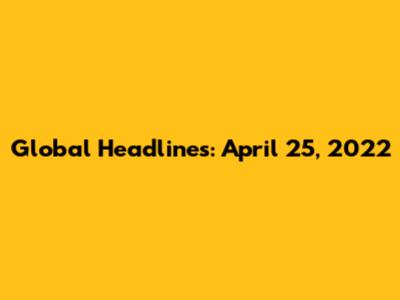 Global Headlines: April 25, 2022