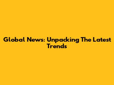 Global News: Unpacking The Latest Trends