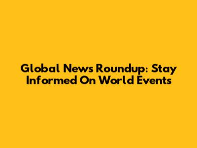 Global News Roundup: Stay Informed On World Events