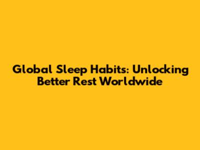 Global Sleep Habits: Unlocking Better Rest Worldwide