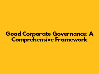 Good Corporate Governance: A Comprehensive Framework
