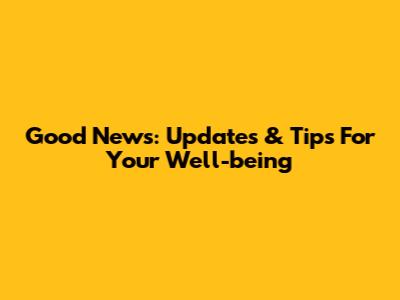 Good News: Updates & Tips For Your Well-being