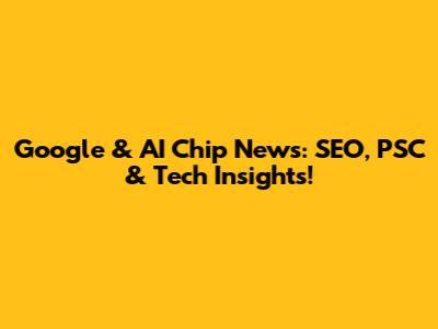 Google & AI Chip News: SEO, PSC & Tech Insights!